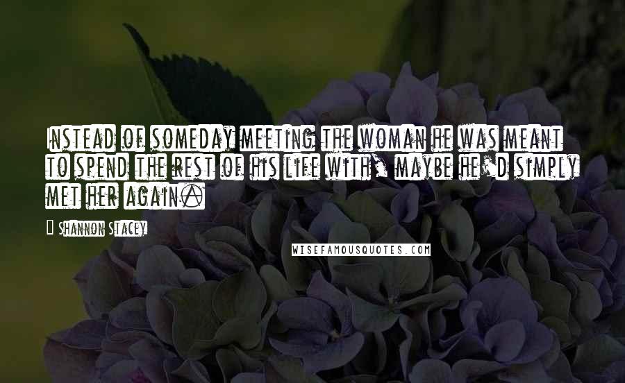 Shannon Stacey Quotes: Instead of someday meeting the woman he was meant to spend the rest of his life with, maybe he'd simply met her again.