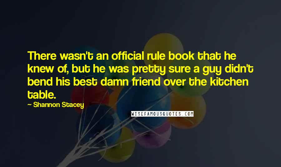Shannon Stacey Quotes: There wasn't an official rule book that he knew of, but he was pretty sure a guy didn't bend his best damn friend over the kitchen table.