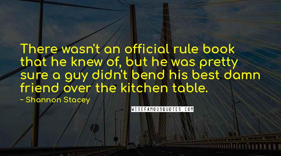 Shannon Stacey Quotes: There wasn't an official rule book that he knew of, but he was pretty sure a guy didn't bend his best damn friend over the kitchen table.