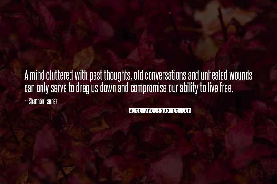 Shannon Tanner Quotes: A mind cluttered with past thoughts, old conversations and unhealed wounds can only serve to drag us down and compromise our ability to live free.