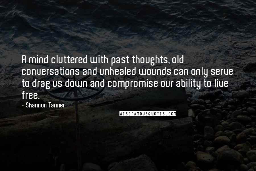 Shannon Tanner Quotes: A mind cluttered with past thoughts, old conversations and unhealed wounds can only serve to drag us down and compromise our ability to live free.