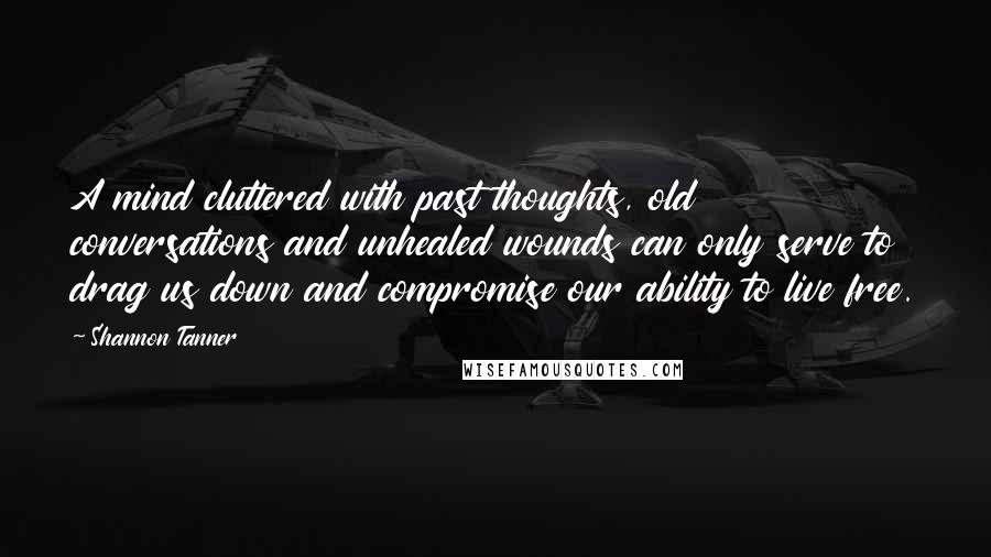 Shannon Tanner Quotes: A mind cluttered with past thoughts, old conversations and unhealed wounds can only serve to drag us down and compromise our ability to live free.