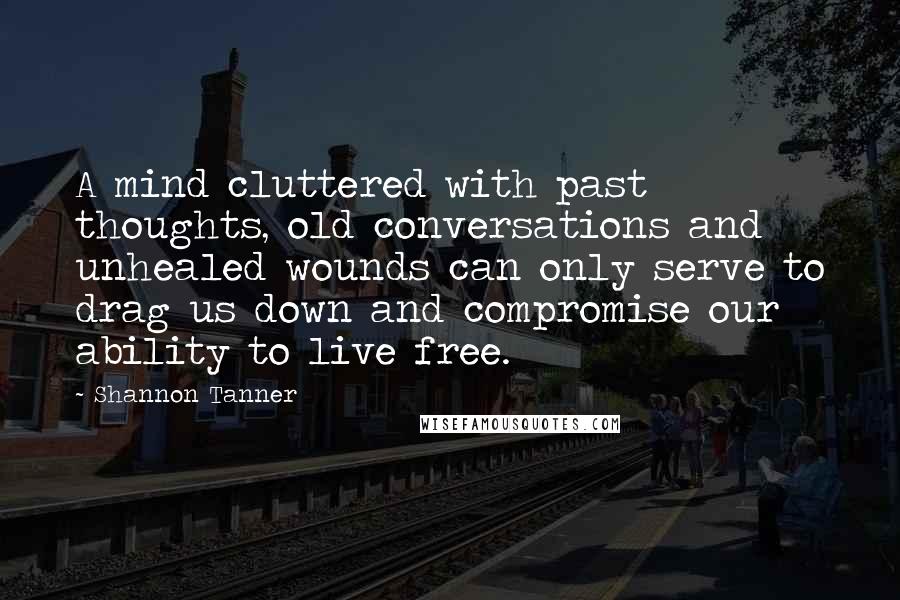 Shannon Tanner Quotes: A mind cluttered with past thoughts, old conversations and unhealed wounds can only serve to drag us down and compromise our ability to live free.