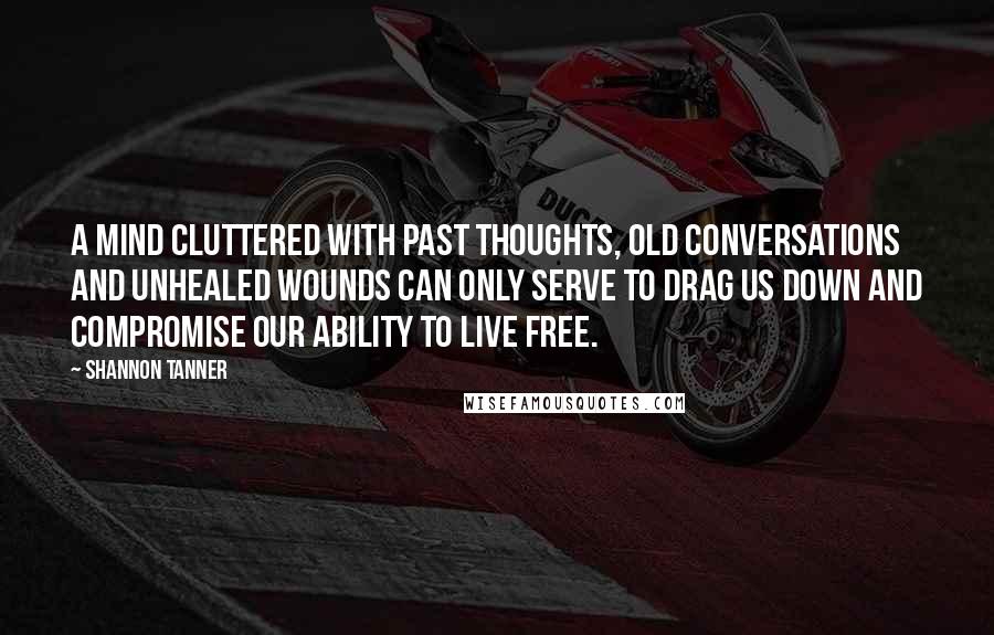 Shannon Tanner Quotes: A mind cluttered with past thoughts, old conversations and unhealed wounds can only serve to drag us down and compromise our ability to live free.