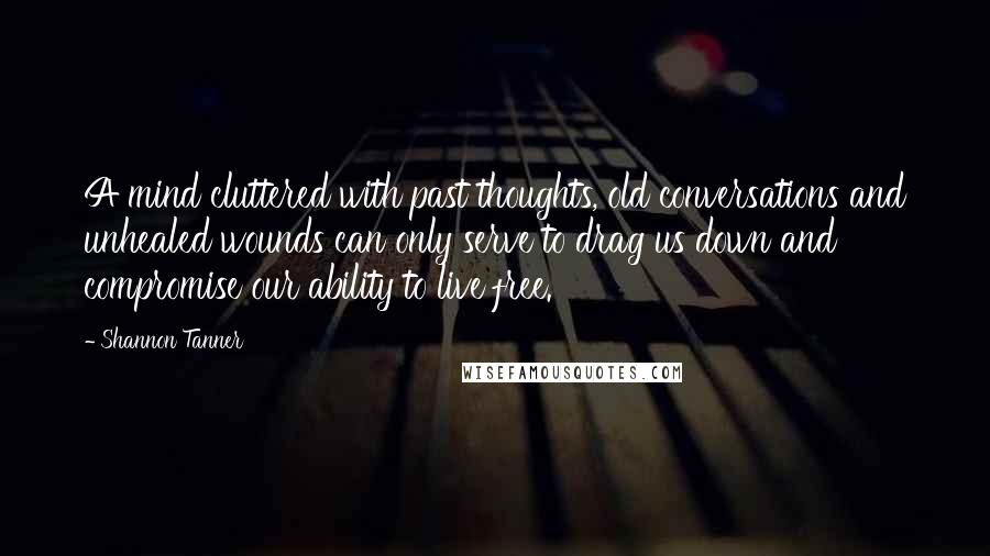 Shannon Tanner Quotes: A mind cluttered with past thoughts, old conversations and unhealed wounds can only serve to drag us down and compromise our ability to live free.