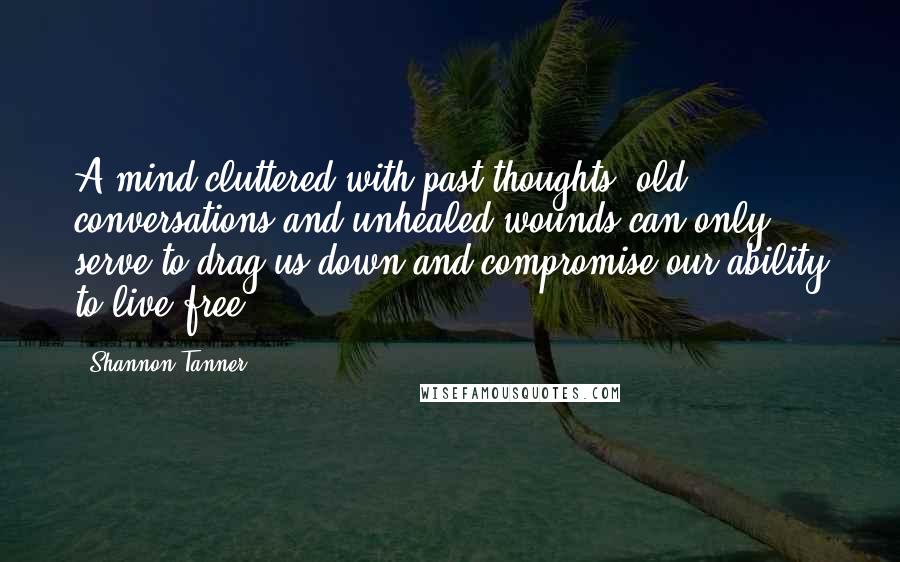 Shannon Tanner Quotes: A mind cluttered with past thoughts, old conversations and unhealed wounds can only serve to drag us down and compromise our ability to live free.