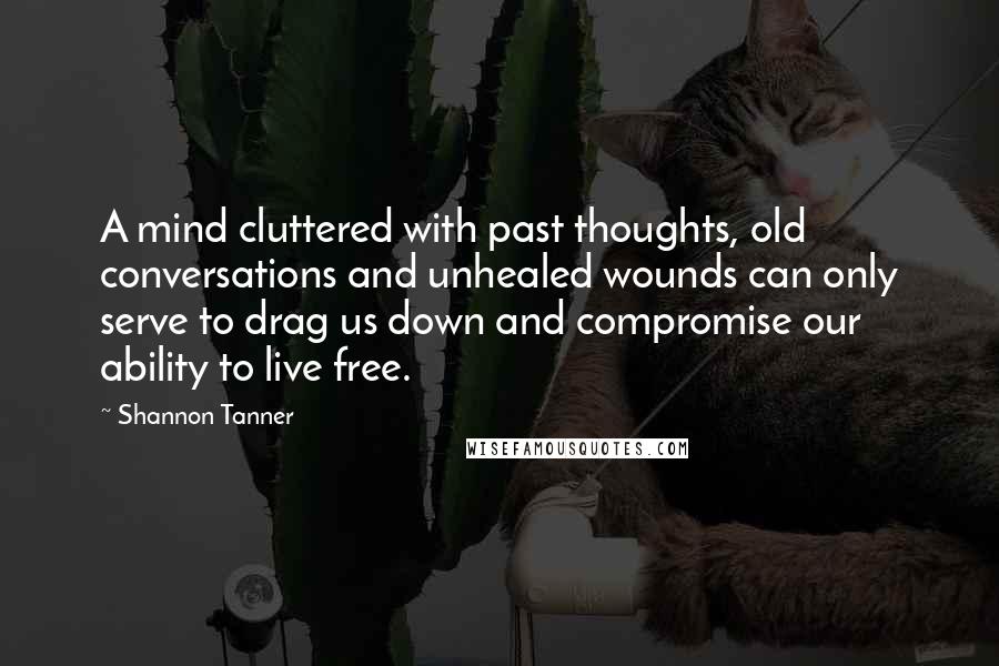 Shannon Tanner Quotes: A mind cluttered with past thoughts, old conversations and unhealed wounds can only serve to drag us down and compromise our ability to live free.
