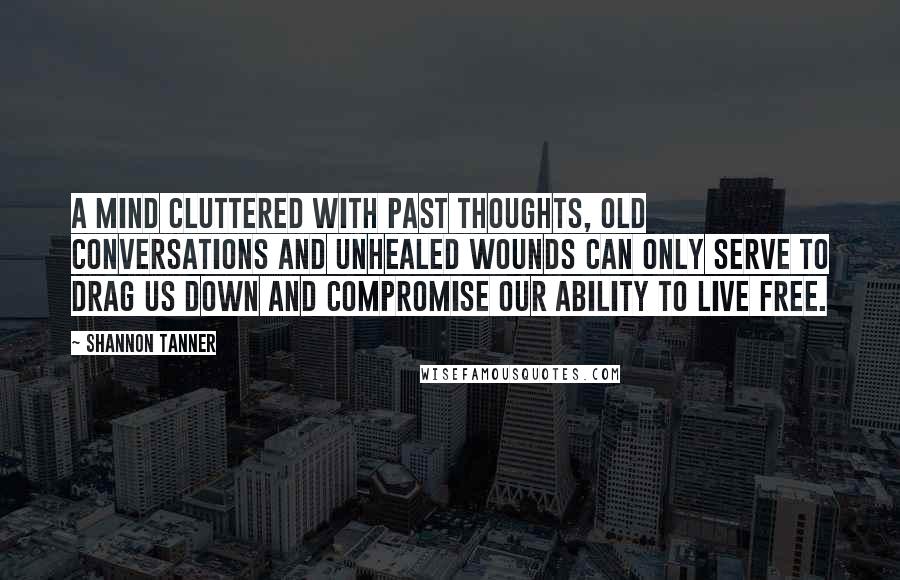 Shannon Tanner Quotes: A mind cluttered with past thoughts, old conversations and unhealed wounds can only serve to drag us down and compromise our ability to live free.