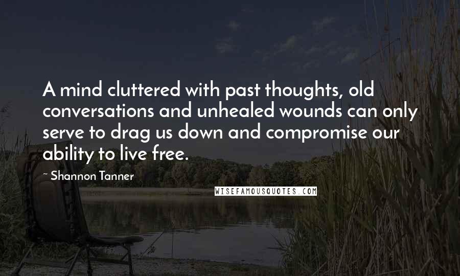 Shannon Tanner Quotes: A mind cluttered with past thoughts, old conversations and unhealed wounds can only serve to drag us down and compromise our ability to live free.