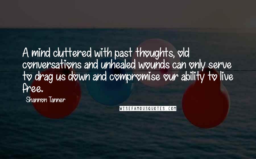 Shannon Tanner Quotes: A mind cluttered with past thoughts, old conversations and unhealed wounds can only serve to drag us down and compromise our ability to live free.