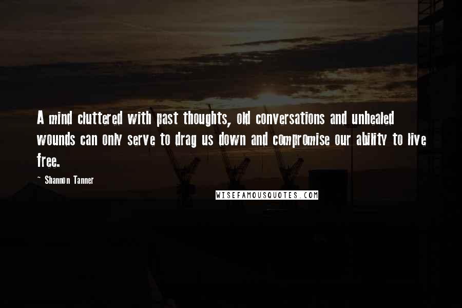 Shannon Tanner Quotes: A mind cluttered with past thoughts, old conversations and unhealed wounds can only serve to drag us down and compromise our ability to live free.