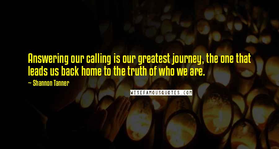 Shannon Tanner Quotes: Answering our calling is our greatest journey, the one that leads us back home to the truth of who we are.