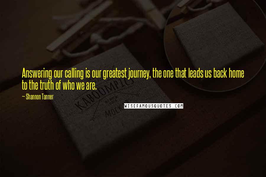 Shannon Tanner Quotes: Answering our calling is our greatest journey, the one that leads us back home to the truth of who we are.