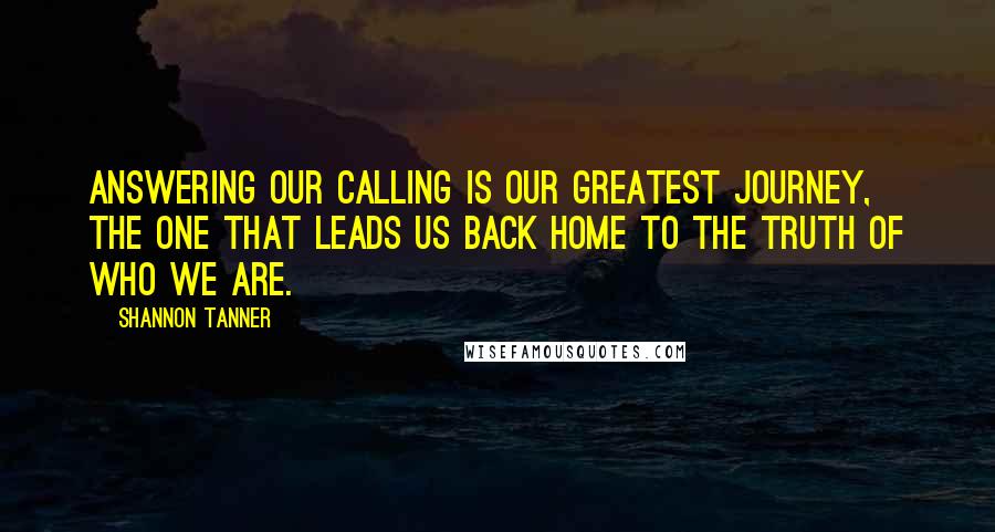 Shannon Tanner Quotes: Answering our calling is our greatest journey, the one that leads us back home to the truth of who we are.