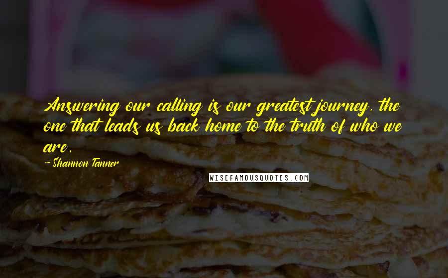 Shannon Tanner Quotes: Answering our calling is our greatest journey, the one that leads us back home to the truth of who we are.