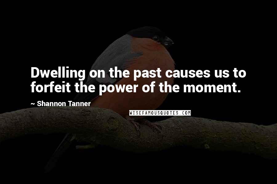 Shannon Tanner Quotes: Dwelling on the past causes us to forfeit the power of the moment.