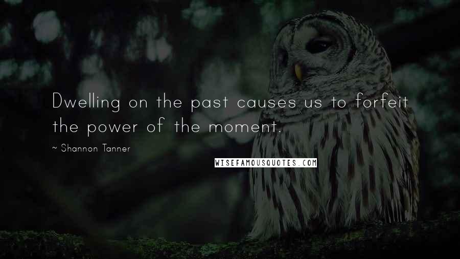Shannon Tanner Quotes: Dwelling on the past causes us to forfeit the power of the moment.