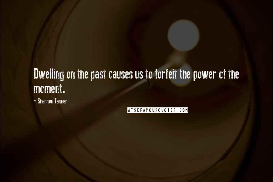 Shannon Tanner Quotes: Dwelling on the past causes us to forfeit the power of the moment.