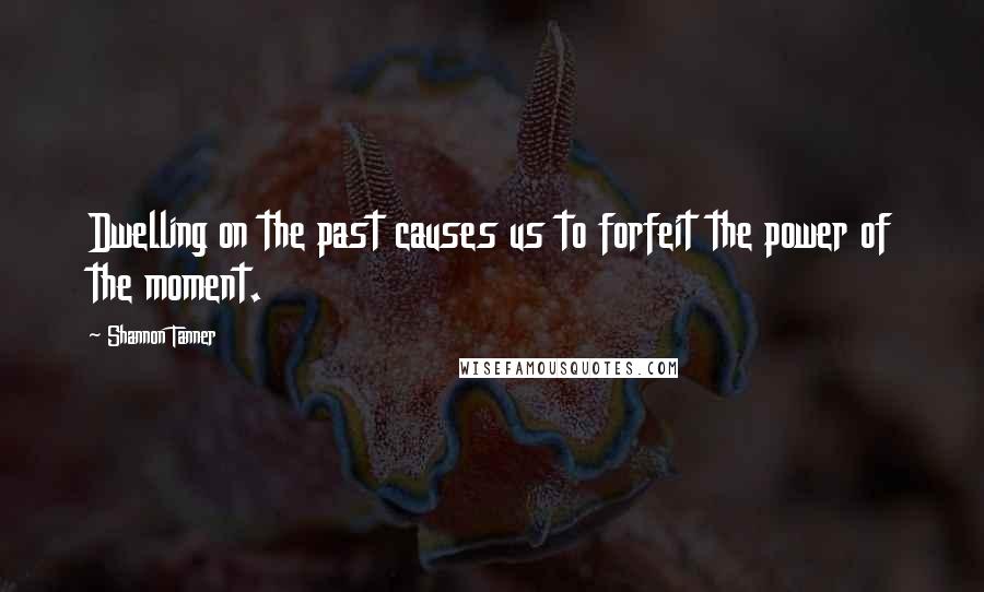 Shannon Tanner Quotes: Dwelling on the past causes us to forfeit the power of the moment.