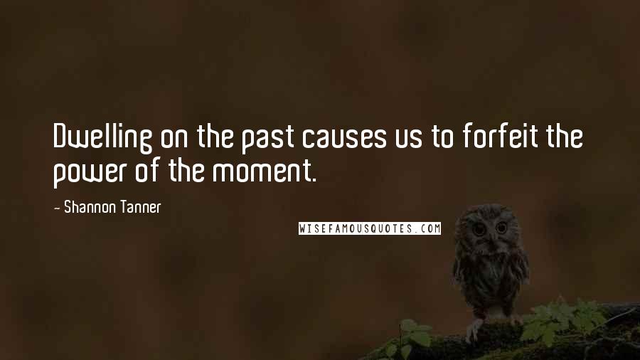Shannon Tanner Quotes: Dwelling on the past causes us to forfeit the power of the moment.