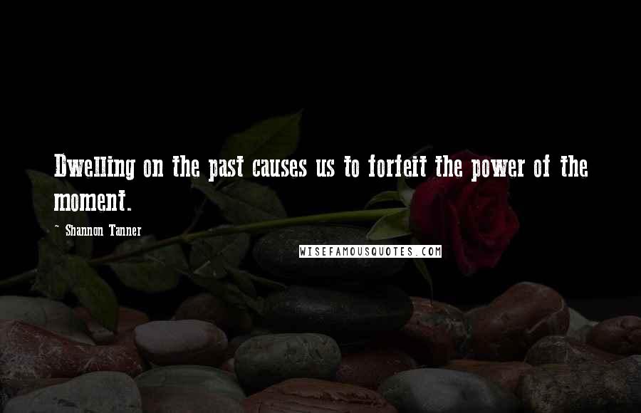 Shannon Tanner Quotes: Dwelling on the past causes us to forfeit the power of the moment.