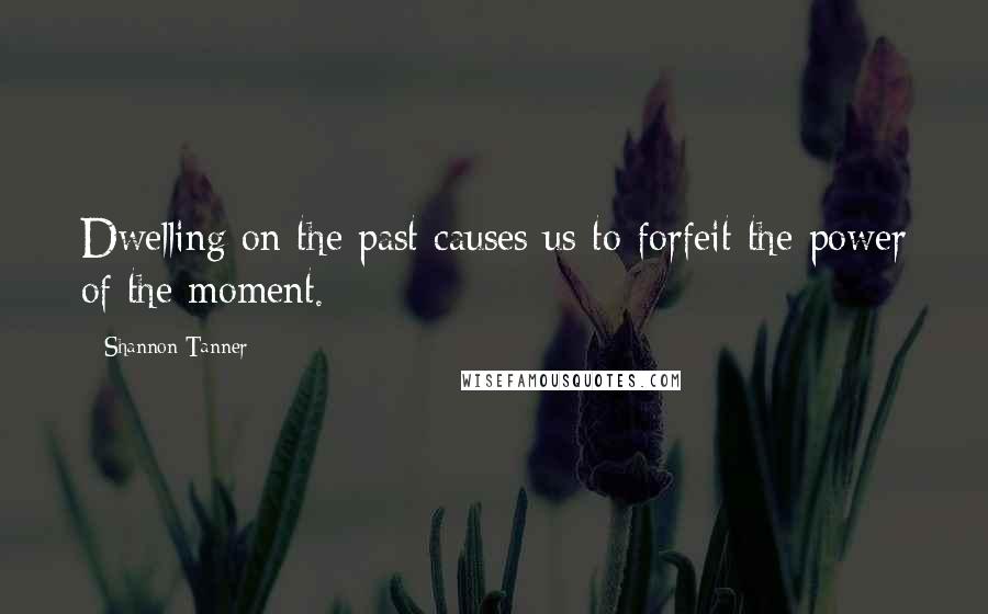 Shannon Tanner Quotes: Dwelling on the past causes us to forfeit the power of the moment.