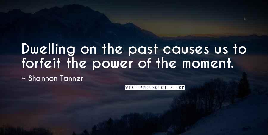 Shannon Tanner Quotes: Dwelling on the past causes us to forfeit the power of the moment.
