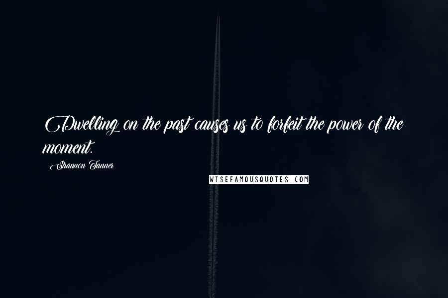 Shannon Tanner Quotes: Dwelling on the past causes us to forfeit the power of the moment.