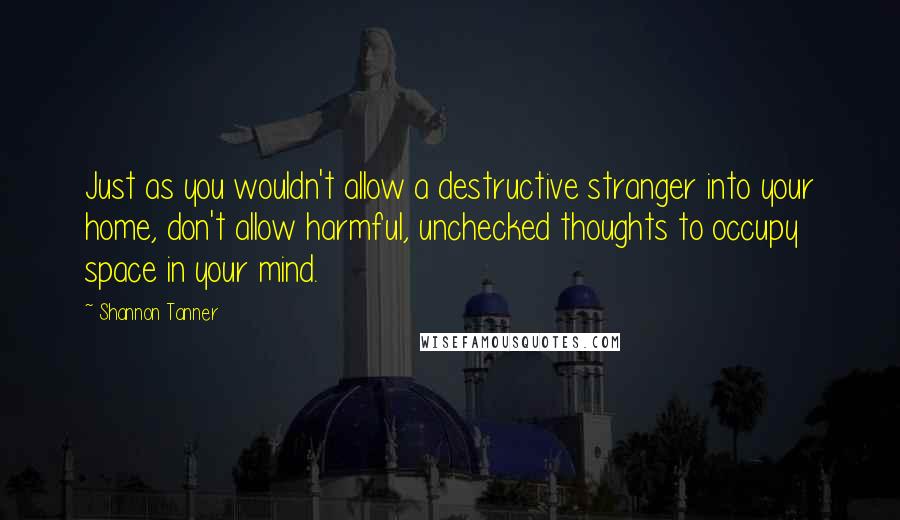 Shannon Tanner Quotes: Just as you wouldn't allow a destructive stranger into your home, don't allow harmful, unchecked thoughts to occupy space in your mind.
