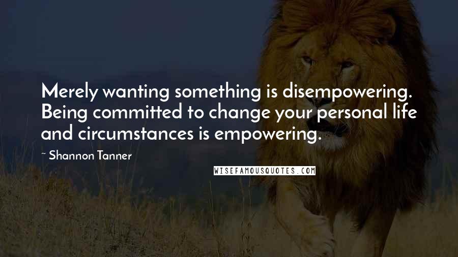 Shannon Tanner Quotes: Merely wanting something is disempowering. Being committed to change your personal life and circumstances is empowering.