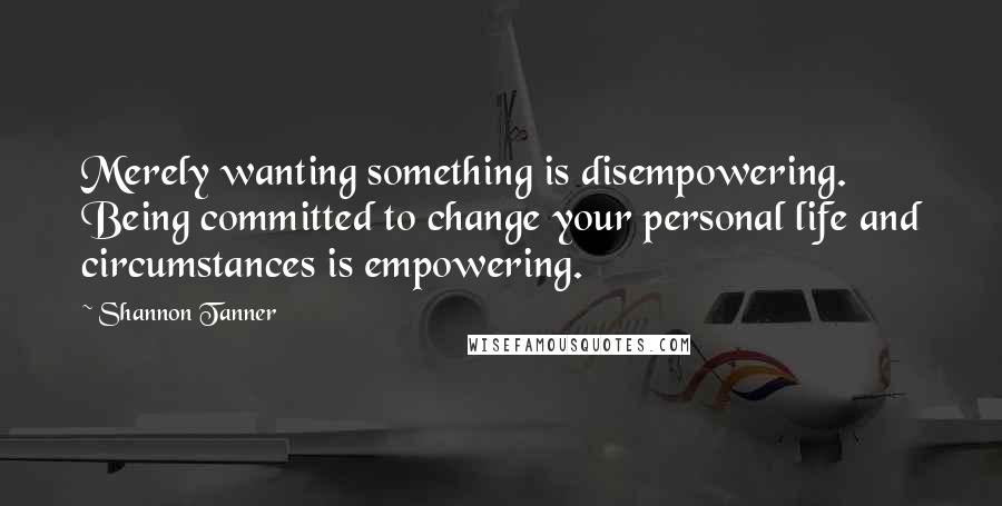 Shannon Tanner Quotes: Merely wanting something is disempowering. Being committed to change your personal life and circumstances is empowering.