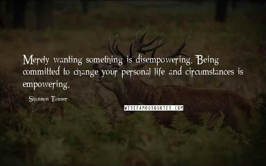 Shannon Tanner Quotes: Merely wanting something is disempowering. Being committed to change your personal life and circumstances is empowering.