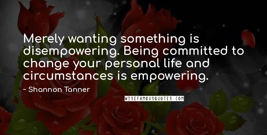 Shannon Tanner Quotes: Merely wanting something is disempowering. Being committed to change your personal life and circumstances is empowering.