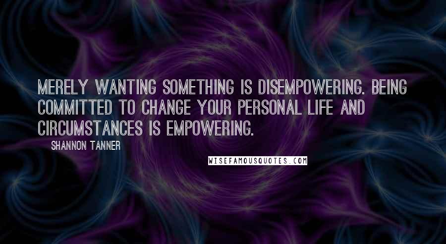 Shannon Tanner Quotes: Merely wanting something is disempowering. Being committed to change your personal life and circumstances is empowering.