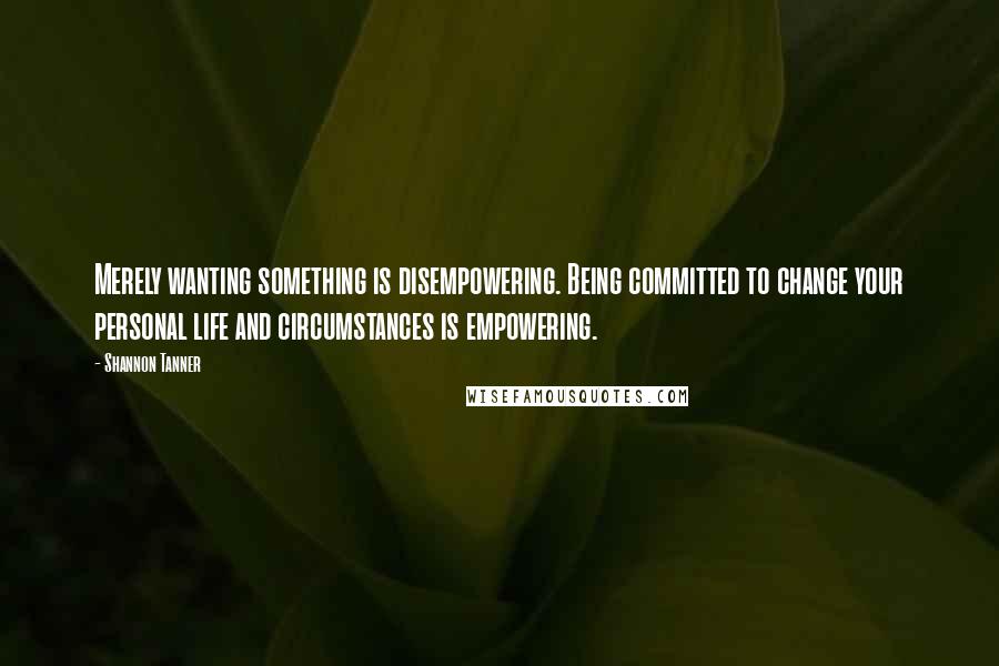 Shannon Tanner Quotes: Merely wanting something is disempowering. Being committed to change your personal life and circumstances is empowering.