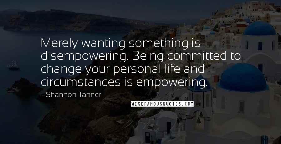 Shannon Tanner Quotes: Merely wanting something is disempowering. Being committed to change your personal life and circumstances is empowering.