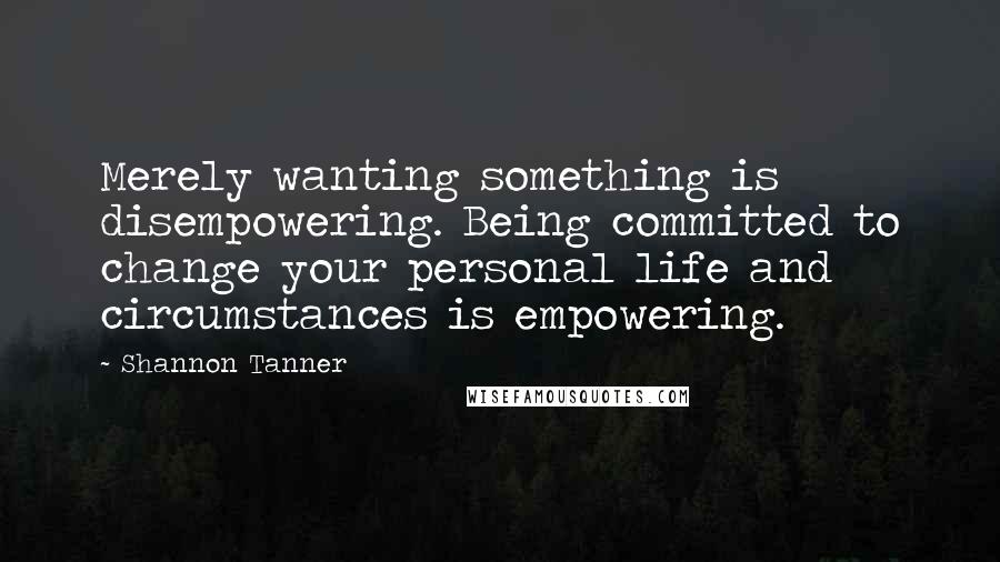 Shannon Tanner Quotes: Merely wanting something is disempowering. Being committed to change your personal life and circumstances is empowering.