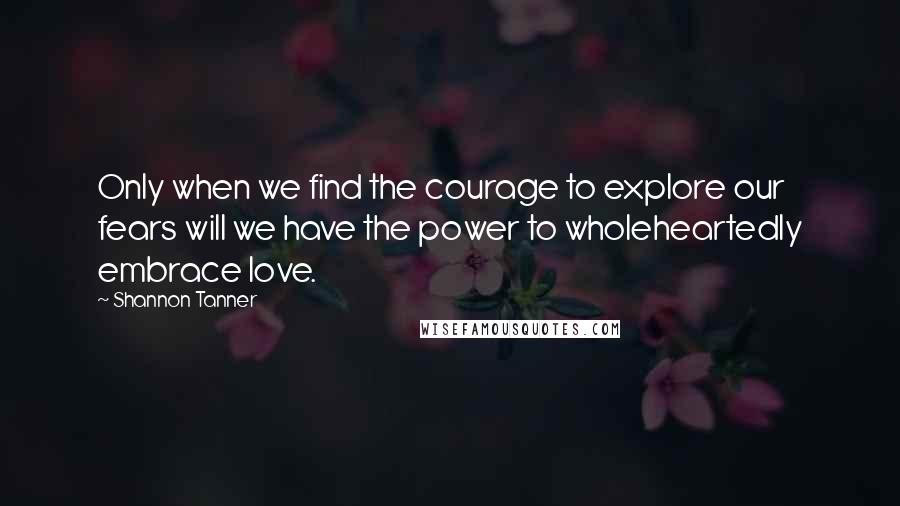 Shannon Tanner Quotes: Only when we find the courage to explore our fears will we have the power to wholeheartedly embrace love.