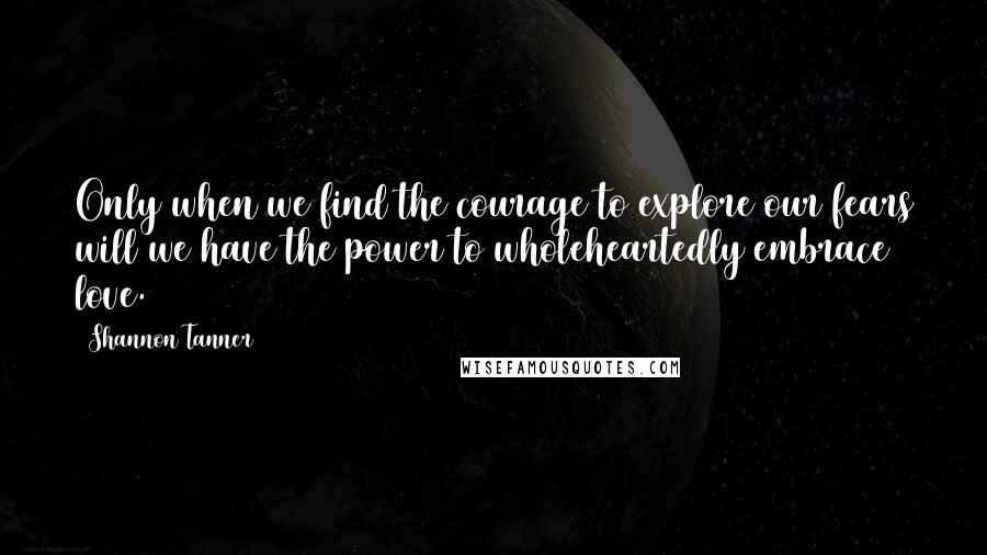 Shannon Tanner Quotes: Only when we find the courage to explore our fears will we have the power to wholeheartedly embrace love.