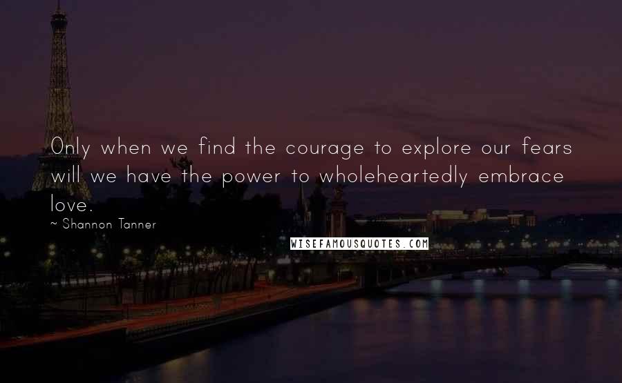 Shannon Tanner Quotes: Only when we find the courage to explore our fears will we have the power to wholeheartedly embrace love.