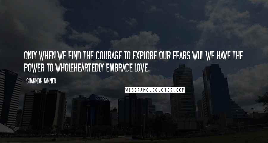 Shannon Tanner Quotes: Only when we find the courage to explore our fears will we have the power to wholeheartedly embrace love.