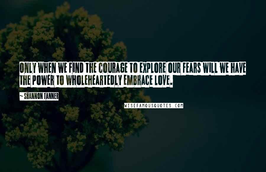 Shannon Tanner Quotes: Only when we find the courage to explore our fears will we have the power to wholeheartedly embrace love.