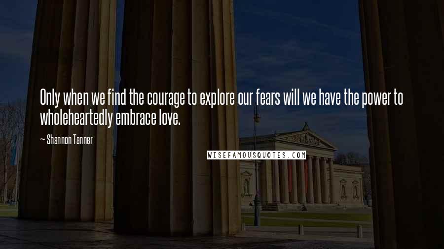 Shannon Tanner Quotes: Only when we find the courage to explore our fears will we have the power to wholeheartedly embrace love.