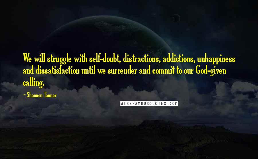 Shannon Tanner Quotes: We will struggle with self-doubt, distractions, addictions, unhappiness and dissatisfaction until we surrender and commit to our God-given calling.