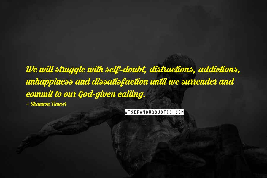 Shannon Tanner Quotes: We will struggle with self-doubt, distractions, addictions, unhappiness and dissatisfaction until we surrender and commit to our God-given calling.