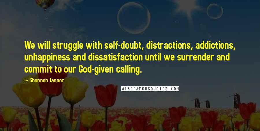 Shannon Tanner Quotes: We will struggle with self-doubt, distractions, addictions, unhappiness and dissatisfaction until we surrender and commit to our God-given calling.