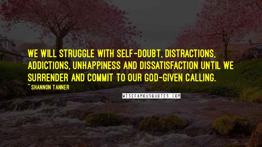 Shannon Tanner Quotes: We will struggle with self-doubt, distractions, addictions, unhappiness and dissatisfaction until we surrender and commit to our God-given calling.