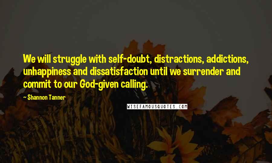 Shannon Tanner Quotes: We will struggle with self-doubt, distractions, addictions, unhappiness and dissatisfaction until we surrender and commit to our God-given calling.