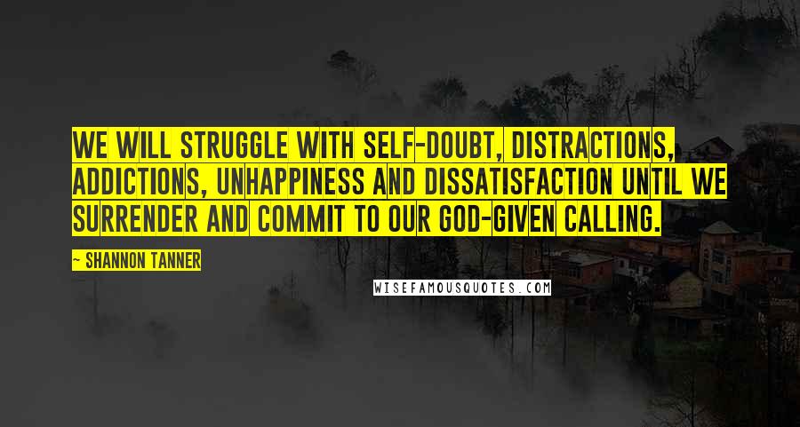 Shannon Tanner Quotes: We will struggle with self-doubt, distractions, addictions, unhappiness and dissatisfaction until we surrender and commit to our God-given calling.