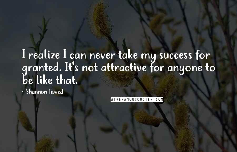 Shannon Tweed Quotes: I realize I can never take my success for granted. It's not attractive for anyone to be like that.